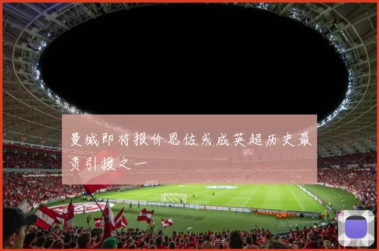 曼城即将报价恩佐或成英超历史最贵引援之一