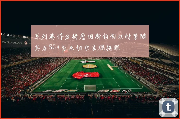 系列赛得分榜詹姆斯领衔切特紧随其后SGA与米切尔表现抢眼