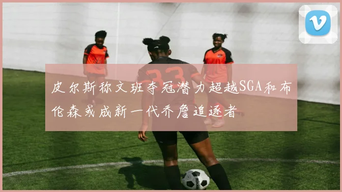 皮尔斯称文班夺冠潜力超越SGA和布伦森或成新一代乔詹追逐者