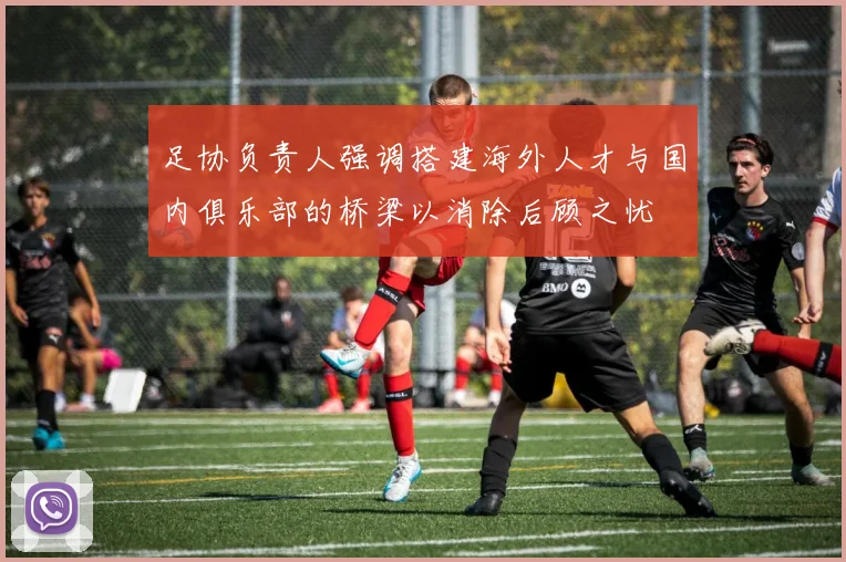 足协负责人强调搭建海外人才与国内俱乐部的桥梁以消除后顾之忧