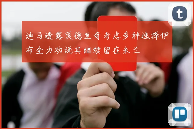 迪马透露莫德里奇考虑多种选择伊布全力劝说其继续留在米兰
