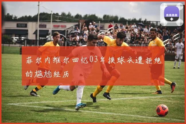 菲尔内维尔回忆03年换球衣遭拒绝的尴尬经历