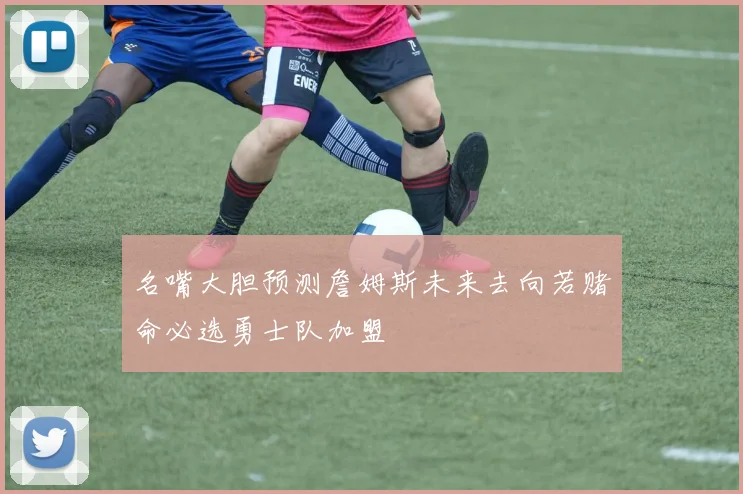 名嘴大胆预测詹姆斯未来去向若赌命必选勇士队加盟