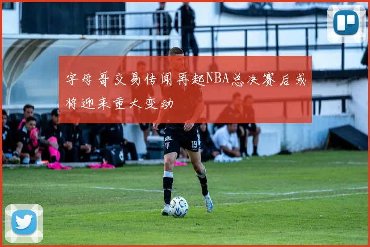 字母哥交易传闻再起NBA总决赛后或将迎来重大变动
