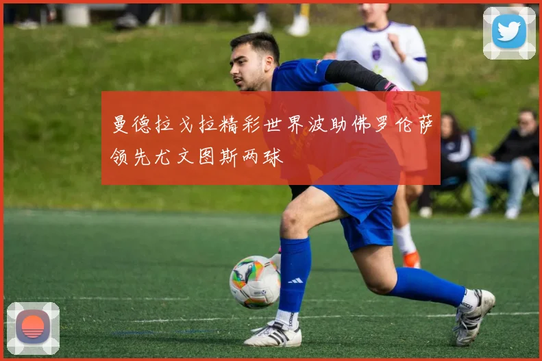 曼德拉戈拉精彩世界波助佛罗伦萨领先尤文图斯两球