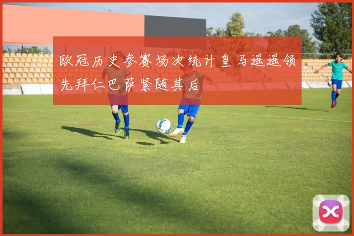 欧冠历史参赛场次统计皇马遥遥领先拜仁巴萨紧随其后