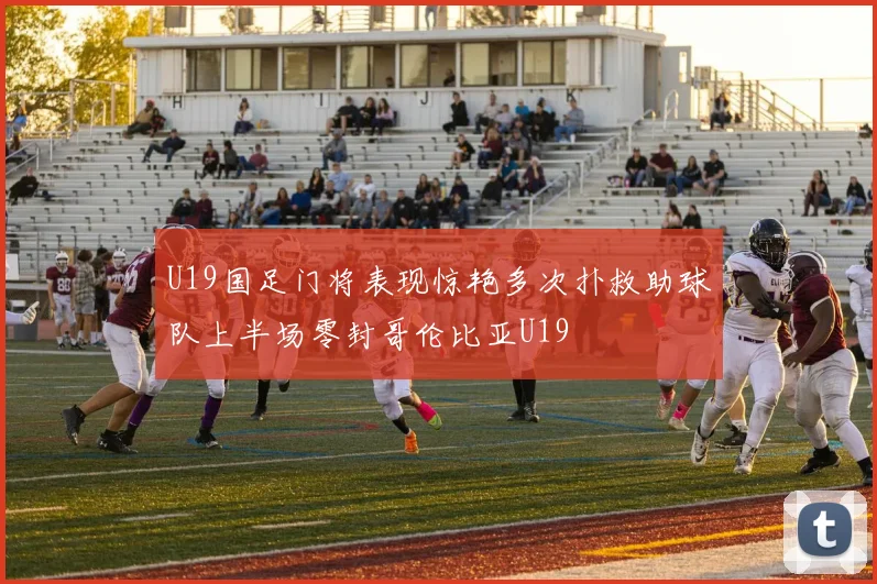 U19国足门将表现惊艳多次扑救助球队上半场零封哥伦比亚U19