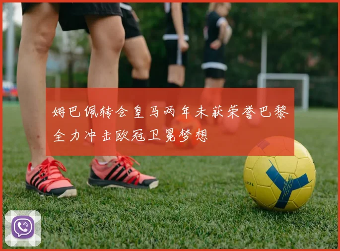姆巴佩转会皇马两年未获荣誉巴黎全力冲击欧冠卫冕梦想