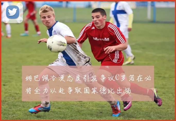 姆巴佩冷漠态度引发争议C罗若在必将全力以赴争取国家德比出场