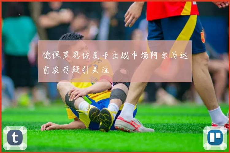 德保罗恩佐麦卡出战中场阿尔马达首发存疑引关注