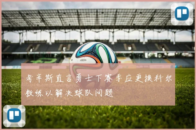考辛斯直言勇士下赛季应更换科尔教练以解决球队问题