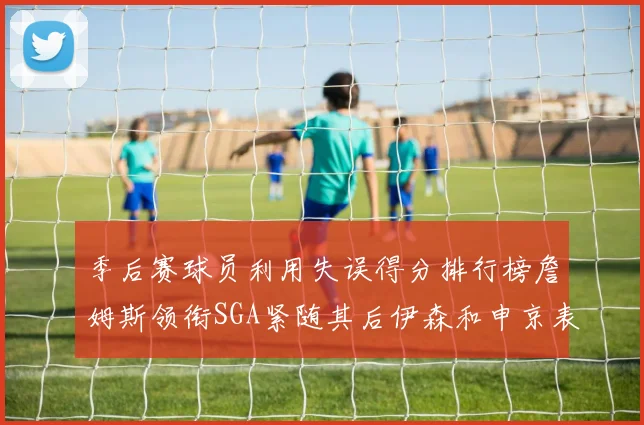 季后赛球员利用失误得分排行榜詹姆斯领衔SGA紧随其后伊森和申京表现不俗