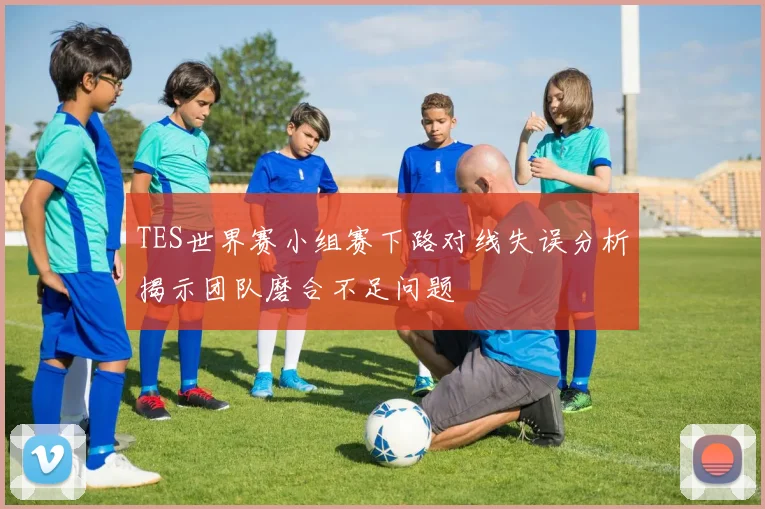 TES世界赛小组赛下路对线失误分析揭示团队磨合不足问题