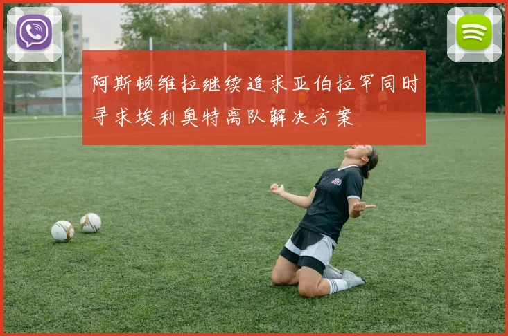 阿斯顿维拉继续追求亚伯拉罕同时寻求埃利奥特离队解决方案