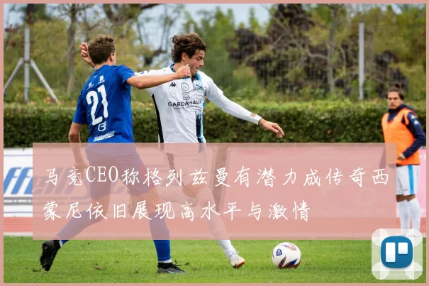 马竞CEO称格列兹曼有潜力成传奇西蒙尼依旧展现高水平与激情