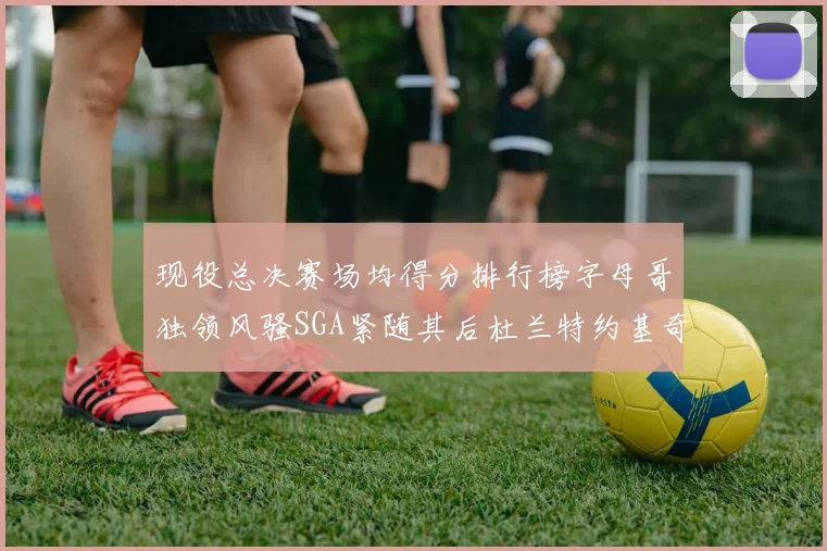 现役总决赛场均得分排行榜字母哥独领风骚SGA紧随其后杜兰特约基奇东契奇争夺第三