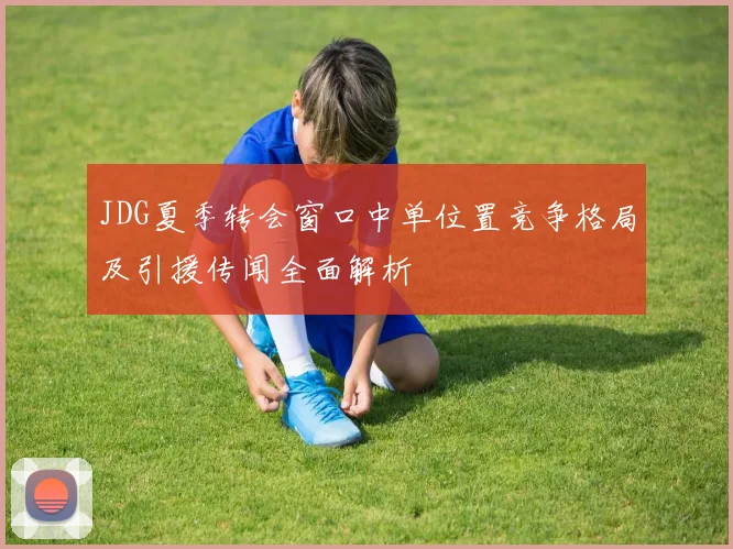 JDG夏季转会窗口中单位置竞争格局及引援传闻全面解析