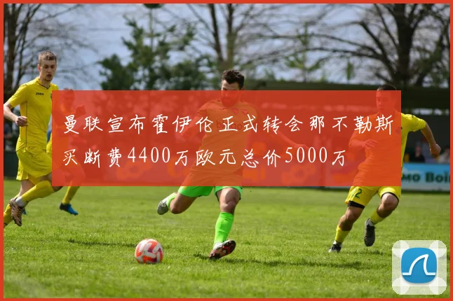 曼联宣布霍伊伦正式转会那不勒斯买断费4400万欧元总价5000万