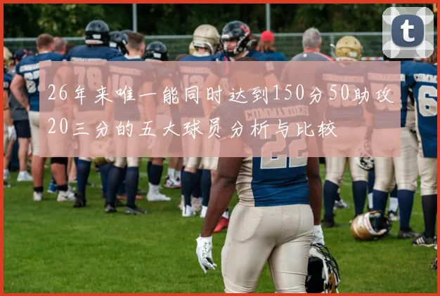 26年来唯一能同时达到150分50助攻20三分的五大球员分析与比较