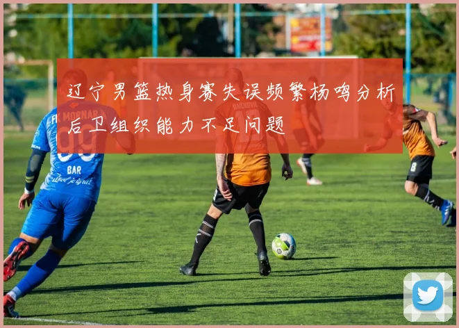 辽宁男篮热身赛失误频繁杨鸣分析后卫组织能力不足问题