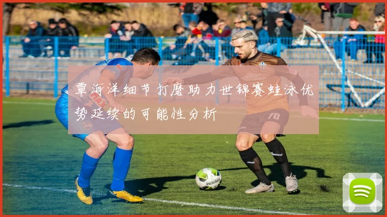 覃海洋细节打磨助力世锦赛蛙泳优势延续的可能性分析
