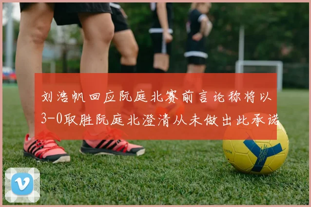 刘浩帆回应阮庭北赛前言论称将以3-0取胜阮庭北澄清从未做出此承诺