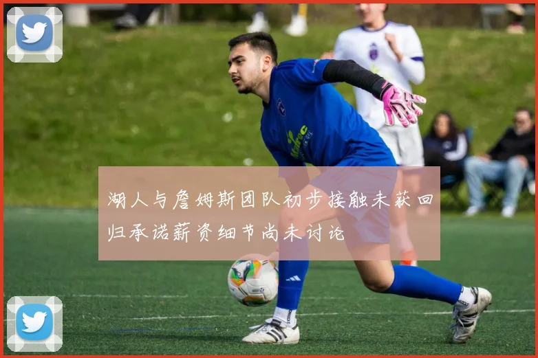 湖人与詹姆斯团队初步接触未获回归承诺薪资细节尚未讨论