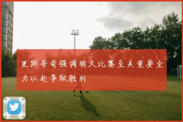 里斯蒂奇强调明天比赛至关重要全力以赴争取胜利