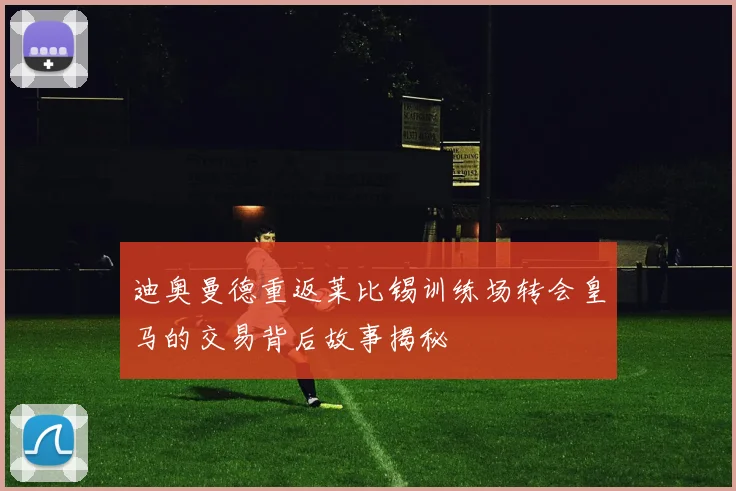 迪奥曼德重返莱比锡训练场转会皇马的交易背后故事揭秘