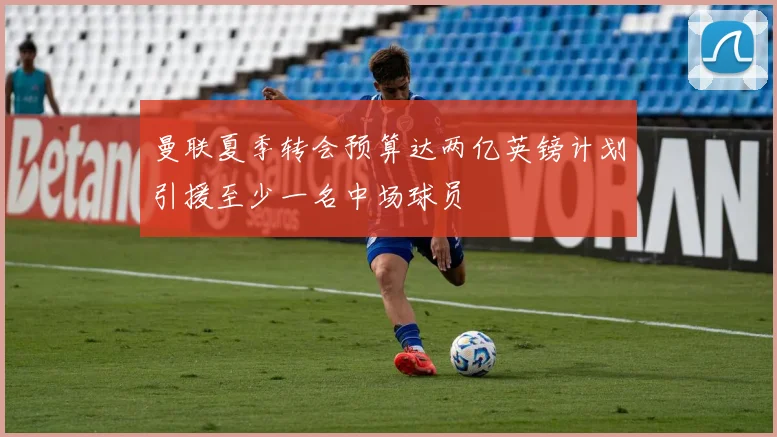 曼联夏季转会预算达两亿英镑计划引援至少一名中场球员