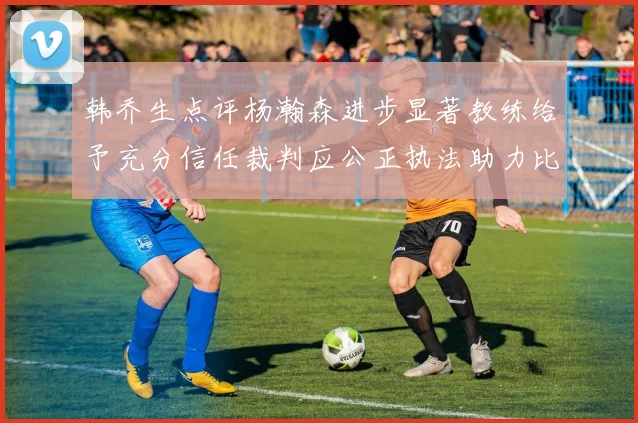 韩乔生点评杨瀚森进步显著教练给予充分信任裁判应公正执法助力比赛发展